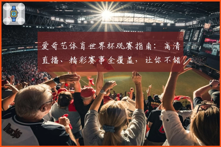 爱奇艺体育世界杯观赛指南：高清直播、精彩赛事全覆盖，让你不错过每一瞬间