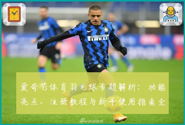 爱奇艺体育羽毛球专题解析：功能亮点、注册教程与新手使用指南全面曝光
