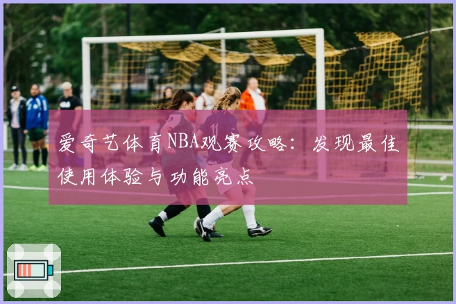 爱奇艺体育NBA观赛攻略：发现最佳使用体验与功能亮点