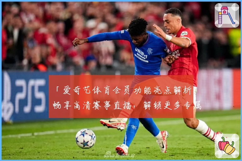 「爱奇艺体育会员功能亮点解析：畅享高清赛事直播，解锁更多专属观赛权益」