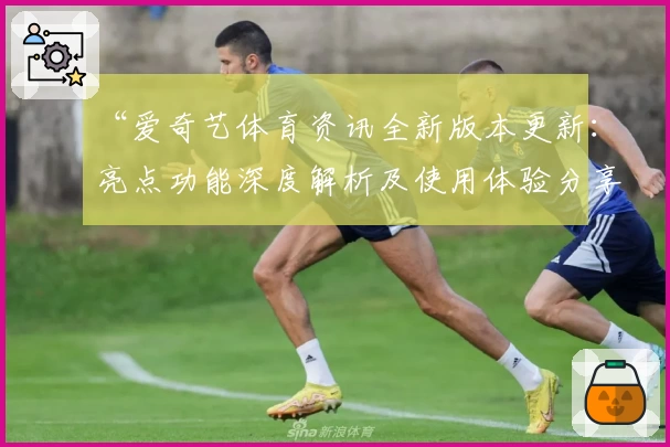 “爱奇艺体育资讯全新版本更新:亮点功能深度解析及使用体验分享”