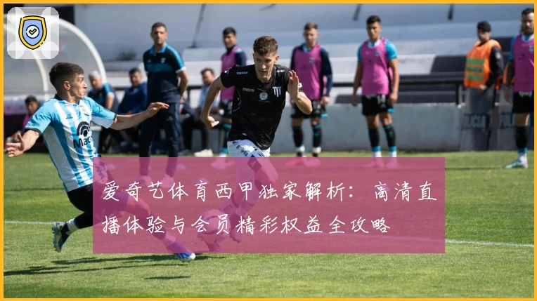 爱奇艺体育西甲独家解析：高清直播体验与会员精彩权益全攻略