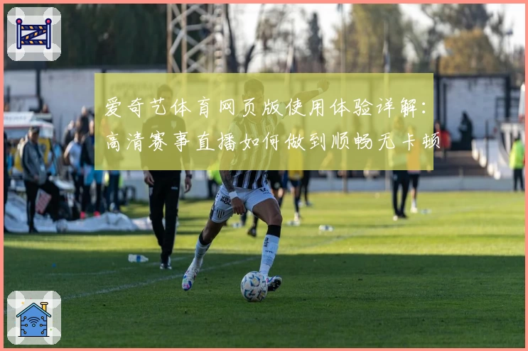 爱奇艺体育网页版使用体验详解：高清赛事直播如何做到顺畅无卡顿