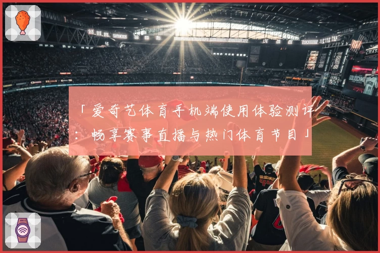 「爱奇艺体育手机端使用体验测评：畅享赛事直播与热门体育节目」