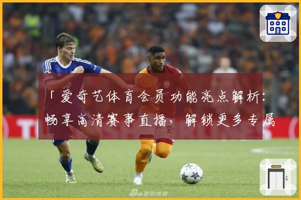 「爱奇艺体育会员功能亮点解析：畅享高清赛事直播，解锁更多专属观赛权益」