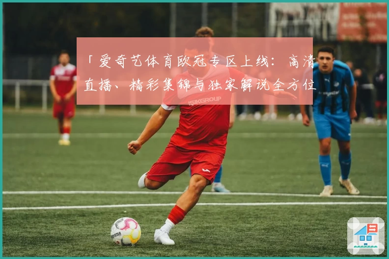 「爱奇艺体育欧冠专区上线：高清直播、精彩集锦与独家解说全方位体验」
