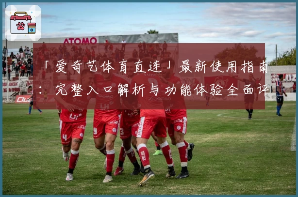 「爱奇艺体育直连」最新使用指南：完整入口解析与功能体验全面评测