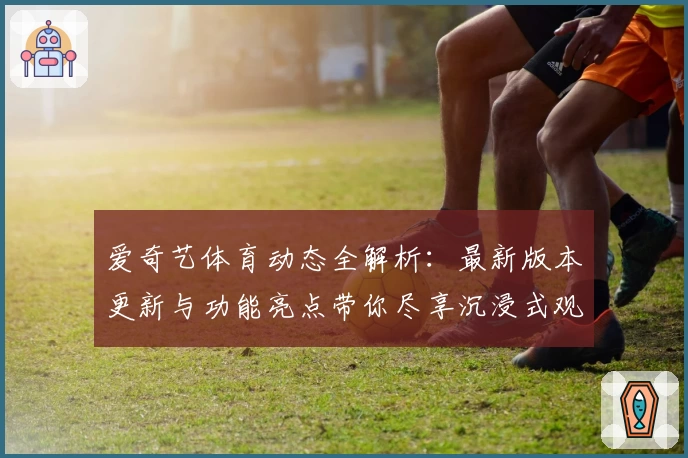 爱奇艺体育动态全解析：最新版本更新与功能亮点带你尽享沉浸式观赛体验