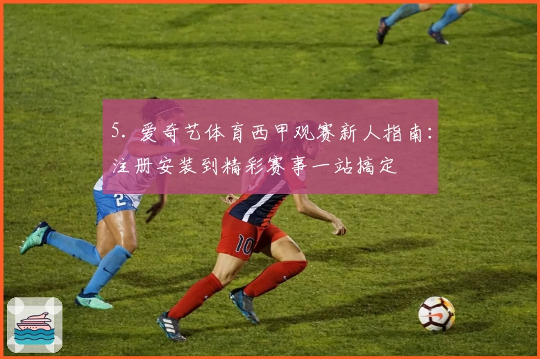 5. 爱奇艺体育西甲观赛新人指南：注册安装到精彩赛事一站搞定