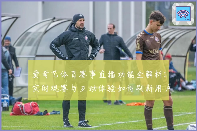 爱奇艺体育赛事直播功能全解析：实时观赛与互动体验如何刷新用户期望