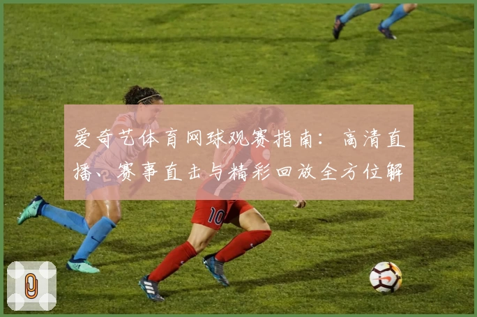 爱奇艺体育网球观赛指南：高清直播、赛事直击与精彩回放全方位解析