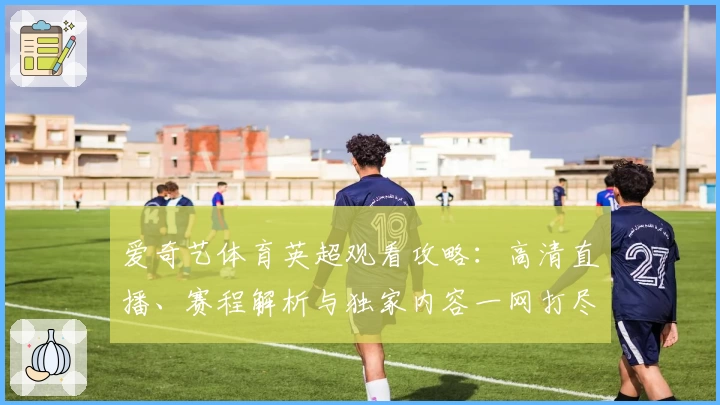 爱奇艺体育英超观看攻略：高清直播、赛程解析与独家内容一网打尽