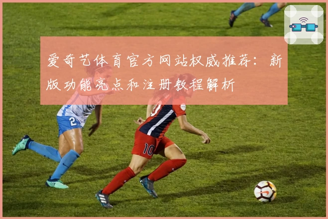 爱奇艺体育官方网站权威推荐：新版功能亮点和注册教程解析