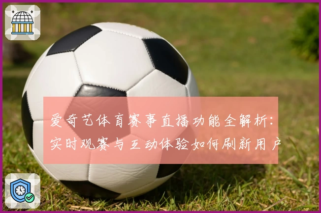 爱奇艺体育赛事直播功能全解析：实时观赛与互动体验如何刷新用户期望