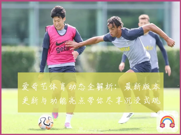 爱奇艺体育动态全解析：最新版本更新与功能亮点带你尽享沉浸式观赛体验
