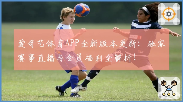 爱奇艺体育APP全新版本更新：独家赛事直播与会员福利全解析！