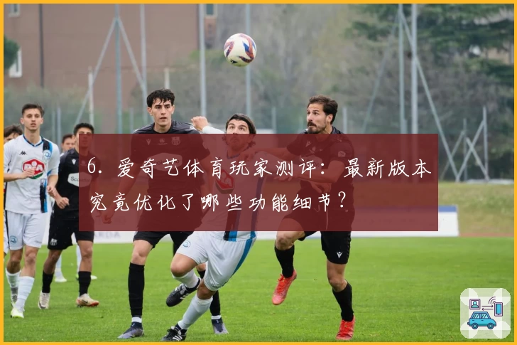 6. 爱奇艺体育玩家测评：最新版本究竟优化了哪些功能细节？